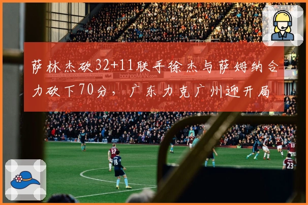 萨林杰砍32+11联手徐杰与萨姆纳合力砍下70分，广东力克广州迎开局五连胜