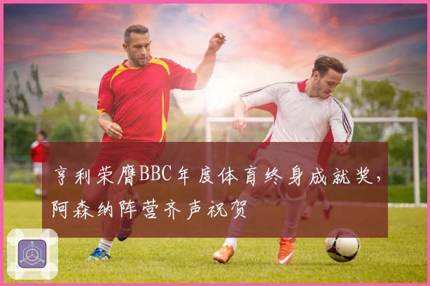 亨利荣膺BBC年度体育终身成就奖，阿森纳阵营齐声祝贺