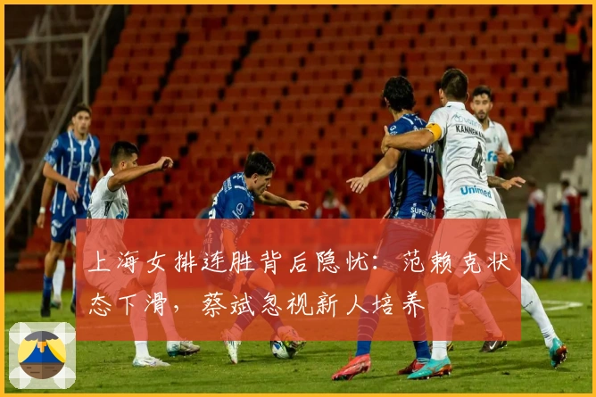 上海女排连胜背后隐忧：范赖克状态下滑，蔡斌忽视新人培养