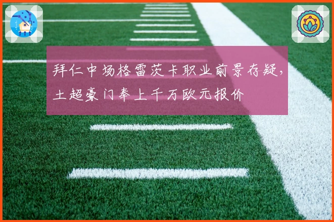 拜仁中场格雷茨卡职业前景存疑，土超豪门奉上千万欧元报价