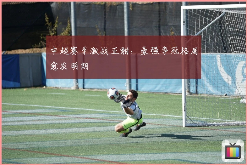 中超赛季激战正酣,豪强争冠格局愈发明朗