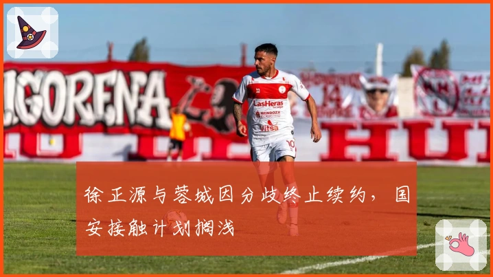 徐正源与蓉城因分歧终止续约，国安接触计划搁浅