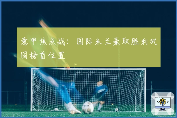 意甲焦点战：国际米兰豪取胜利巩固榜首位置