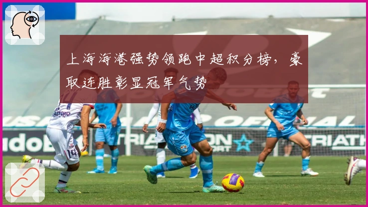 上海海港强势领跑中超积分榜,豪取连胜彰显冠军气势