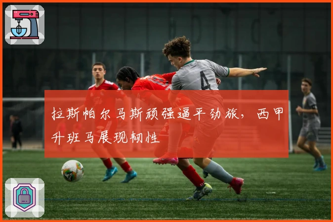 拉斯帕尔马斯顽强逼平劲旅,西甲升班马展现韧性